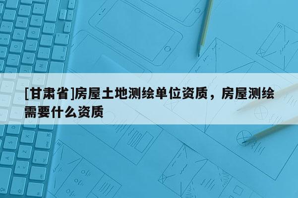 [甘肅省]房屋土地測繪單位資質，房屋測繪需要什么資質