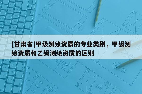 [甘肅省]甲級測繪資質(zhì)的專業(yè)類別，甲級測繪資質(zhì)和乙級測繪資質(zhì)的區(qū)別