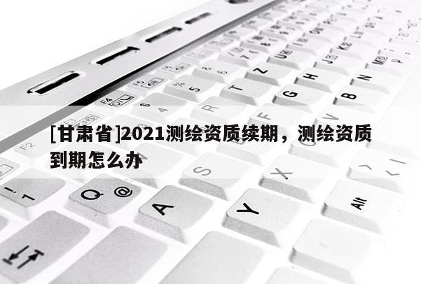 [甘肅省]2021測(cè)繪資質(zhì)續(xù)期，測(cè)繪資質(zhì)到期怎么辦