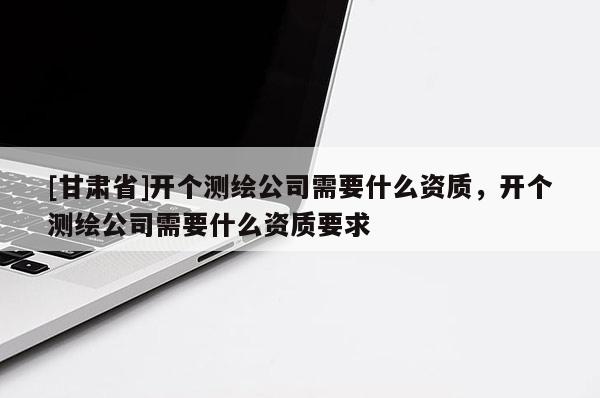 [甘肅省]開個(gè)測(cè)繪公司需要什么資質(zhì)，開個(gè)測(cè)繪公司需要什么資質(zhì)要求