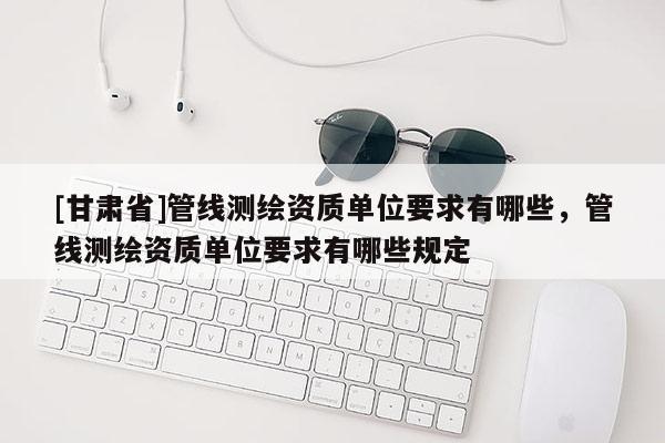 [甘肅省]管線測繪資質(zhì)單位要求有哪些，管線測繪資質(zhì)單位要求有哪些規(guī)定