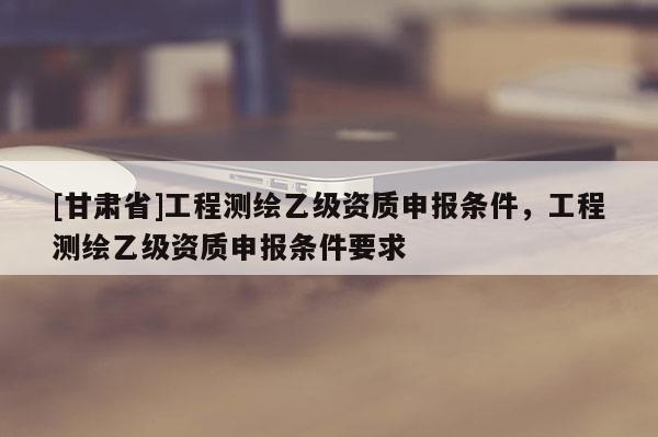 [甘肅省]工程測繪乙級資質(zhì)申報條件，工程測繪乙級資質(zhì)申報條件要求