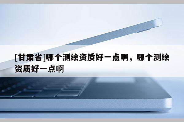 [甘肅省]哪個(gè)測(cè)繪資質(zhì)好一點(diǎn)啊，哪個(gè)測(cè)繪資質(zhì)好一點(diǎn)啊