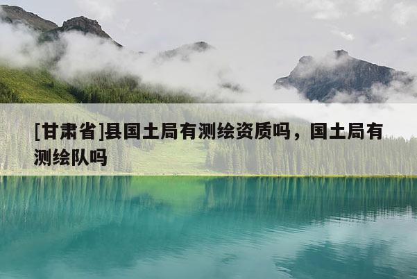 [甘肅省]縣國(guó)土局有測(cè)繪資質(zhì)嗎，國(guó)土局有測(cè)繪隊(duì)嗎