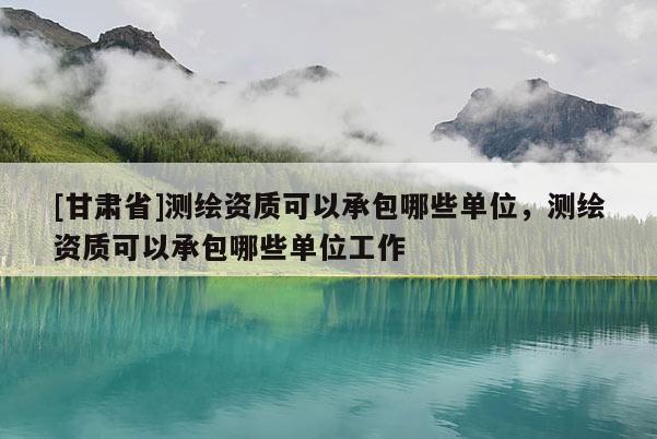 [甘肅省]測(cè)繪資質(zhì)可以承包哪些單位，測(cè)繪資質(zhì)可以承包哪些單位工作