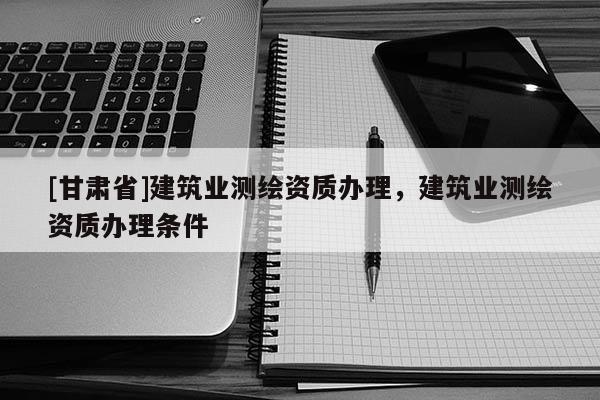 [甘肅省]建筑業(yè)測繪資質(zhì)辦理，建筑業(yè)測繪資質(zhì)辦理條件