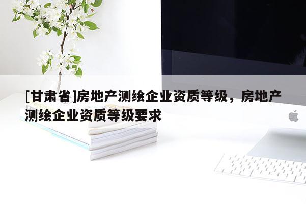 [甘肅省]房地產(chǎn)測繪企業(yè)資質(zhì)等級，房地產(chǎn)測繪企業(yè)資質(zhì)等級要求