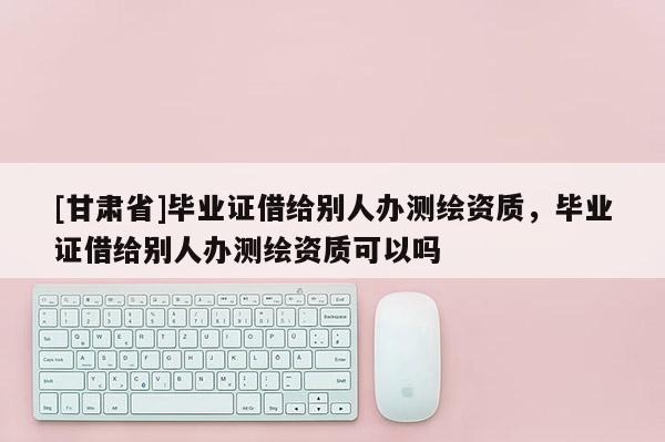 [甘肅省]畢業(yè)證借給別人辦測繪資質(zhì)，畢業(yè)證借給別人辦測繪資質(zhì)可以嗎