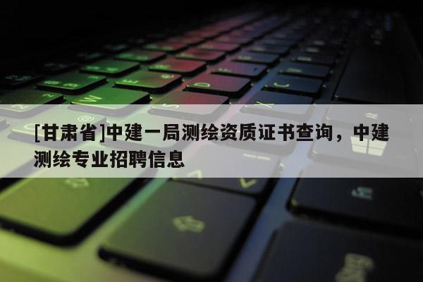 [甘肅省]中建一局測(cè)繪資質(zhì)證書查詢，中建測(cè)繪專業(yè)招聘信息