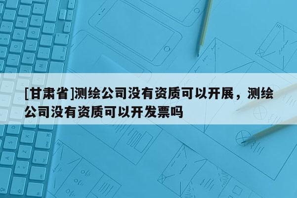 [甘肅省]測(cè)繪公司沒有資質(zhì)可以開展，測(cè)繪公司沒有資質(zhì)可以開發(fā)票嗎