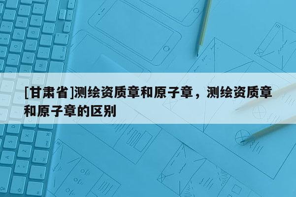 [甘肅省]測繪資質(zhì)章和原子章，測繪資質(zhì)章和原子章的區(qū)別