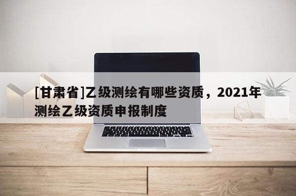 [甘肅省]乙級(jí)測(cè)繪有哪些資質(zhì)，2021年測(cè)繪乙級(jí)資質(zhì)申報(bào)制度