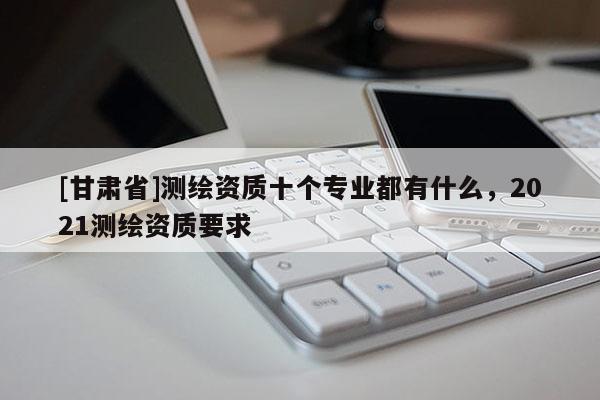 [甘肅省]測(cè)繪資質(zhì)十個(gè)專(zhuān)業(yè)都有什么，2021測(cè)繪資質(zhì)要求