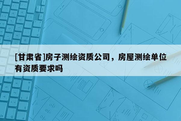 [甘肅省]房子測繪資質(zhì)公司，房屋測繪單位有資質(zhì)要求嗎