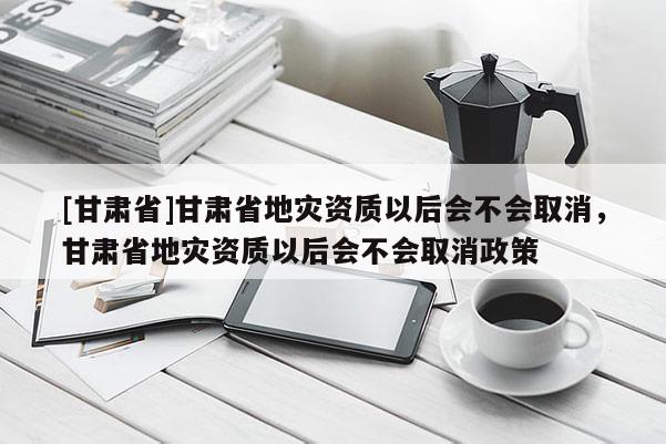 [甘肅省]甘肅省地災(zāi)資質(zhì)以后會不會取消，甘肅省地災(zāi)資質(zhì)以后會不會取消政策