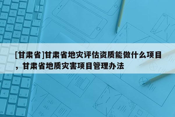 [甘肅省]甘肅省地災(zāi)評估資質(zhì)能做什么項目，甘肅省地質(zhì)災(zāi)害項目管理辦法