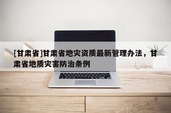 [甘肅省]甘肅省地災(zāi)資質(zhì)最新管理辦法，甘肅省地質(zhì)災(zāi)害防治條例