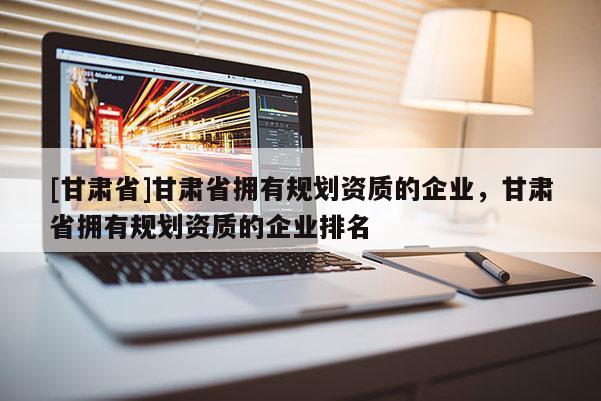 [甘肅省]甘肅省擁有規(guī)劃資質(zhì)的企業(yè)，甘肅省擁有規(guī)劃資質(zhì)的企業(yè)排名