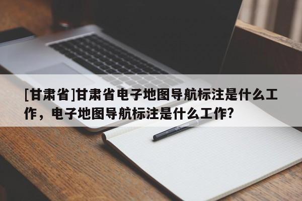 [甘肅省]甘肅省電子地圖導(dǎo)航標(biāo)注是什么工作，電子地圖導(dǎo)航標(biāo)注是什么工作?