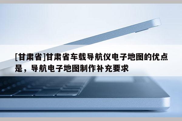 [甘肅省]甘肅省車載導(dǎo)航儀電子地圖的優(yōu)點(diǎn)是，導(dǎo)航電子地圖制作補(bǔ)充要求