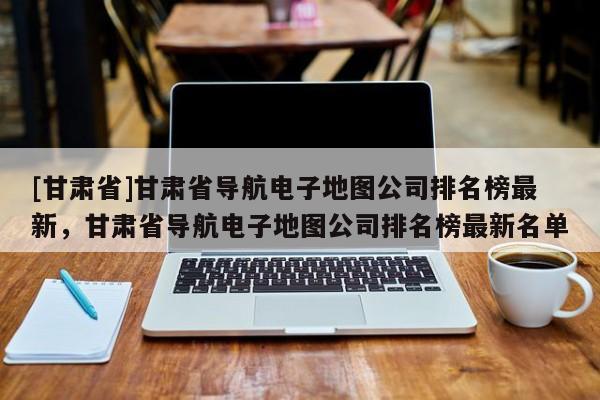 [甘肅省]甘肅省導(dǎo)航電子地圖公司排名榜最新，甘肅省導(dǎo)航電子地圖公司排名榜最新名單