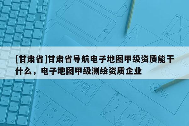 [甘肅省]甘肅省導(dǎo)航電子地圖甲級(jí)資質(zhì)能干什么，電子地圖甲級(jí)測(cè)繪資質(zhì)企業(yè)