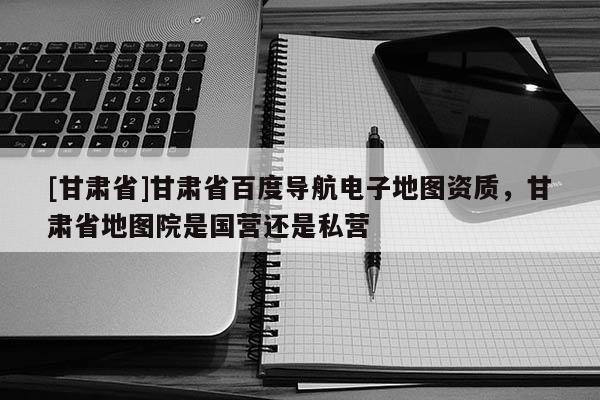 [甘肅省]甘肅省百度導(dǎo)航電子地圖資質(zhì)，甘肅省地圖院是國(guó)營(yíng)還是私營(yíng)