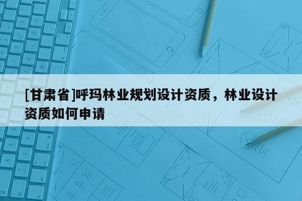 [甘肅省]呼瑪林業(yè)規(guī)劃設(shè)計資質(zhì)，林業(yè)設(shè)計資質(zhì)如何申請