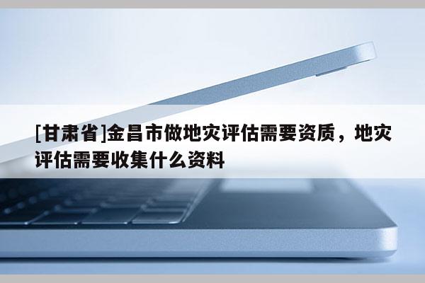 [甘肅省]金昌市做地災(zāi)評估需要資質(zhì)，地災(zāi)評估需要收集什么資料