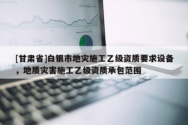 [甘肅省]白銀市地災(zāi)施工乙級資質(zhì)要求設(shè)備，地質(zhì)災(zāi)害施工乙級資質(zhì)承包范圍