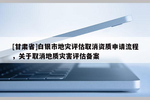 [甘肅省]白銀市地災(zāi)評(píng)估取消資質(zhì)申請(qǐng)流程，關(guān)于取消地質(zhì)災(zāi)害評(píng)估備案