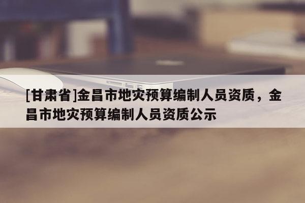 [甘肅省]金昌市地災(zāi)預(yù)算編制人員資質(zhì)，金昌市地災(zāi)預(yù)算編制人員資質(zhì)公示